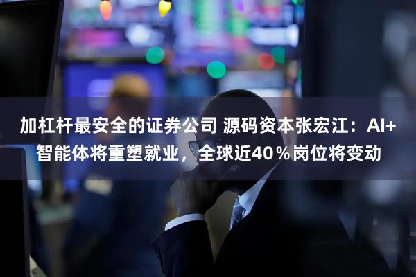 加杠杆最安全的证券公司 源码资本张宏江：AI+智能体将重塑就业，全球近40％岗位将变动