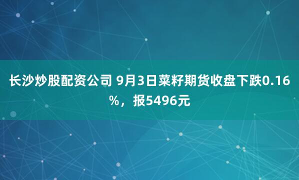 长沙炒股配资公司 9月3日菜籽期货收盘下跌0.16%，报5496元