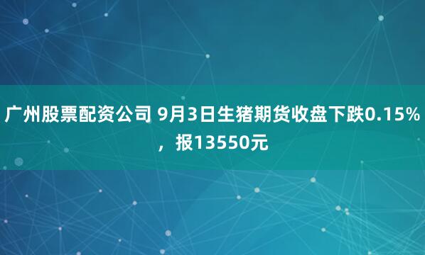 广州股票配资公司 9月3日生猪期货收盘下跌0.15%，报13550元