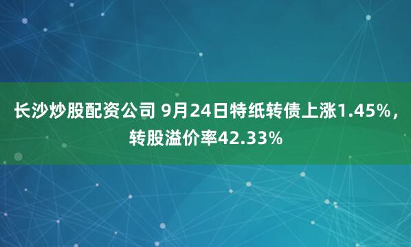 长沙炒股配资公司 9月24日特纸转债上涨1.45%，转股溢价率42.33%