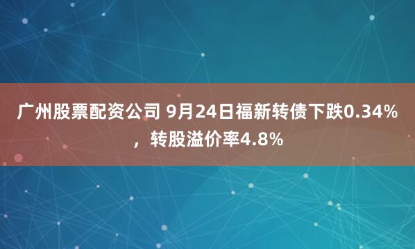 广州股票配资公司 9月24日福新转债下跌0.34%，转股溢价率4.8%