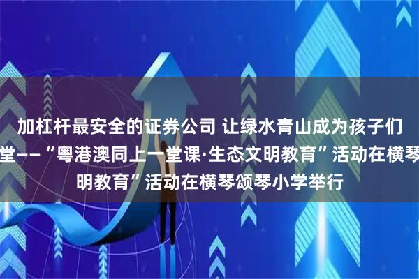 加杠杆最安全的证券公司 让绿水青山成为孩子们成长的真实课堂——“粤港澳同上一堂课·生态文明教育”活动在横琴颂琴小学举行