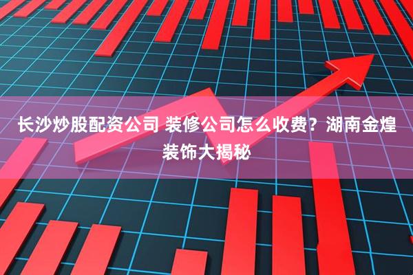 长沙炒股配资公司 装修公司怎么收费？湖南金煌装饰大揭秘