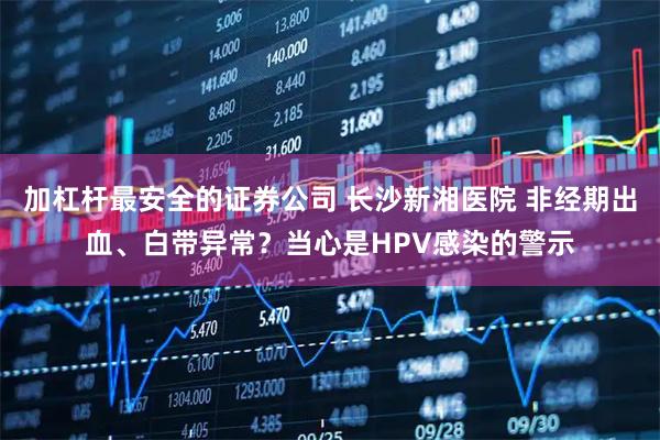 加杠杆最安全的证券公司 长沙新湘医院 非经期出血、白带异常？当心是HPV感染的警示