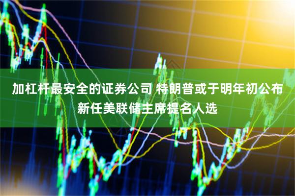 加杠杆最安全的证券公司 特朗普或于明年初公布新任美联储主席提名人选