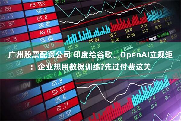 广州股票配资公司 印度给谷歌、OpenAI立规矩：企业想用数据训练?先过付费这关