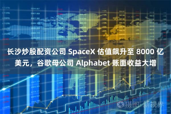 长沙炒股配资公司 SpaceX 估值飙升至 8000 亿美元，谷歌母公司 Alphabet 账面收益大增